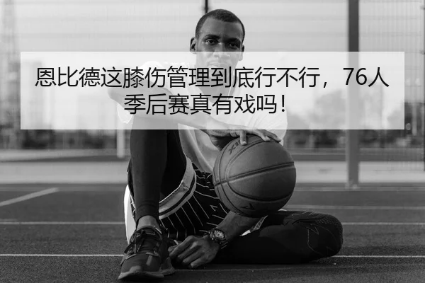 恩比德这膝伤管理到底行不行，76人季后赛真有戏吗！