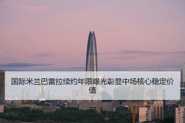 国际米兰巴雷拉续约年限曝光彰显中场核心稳定价值