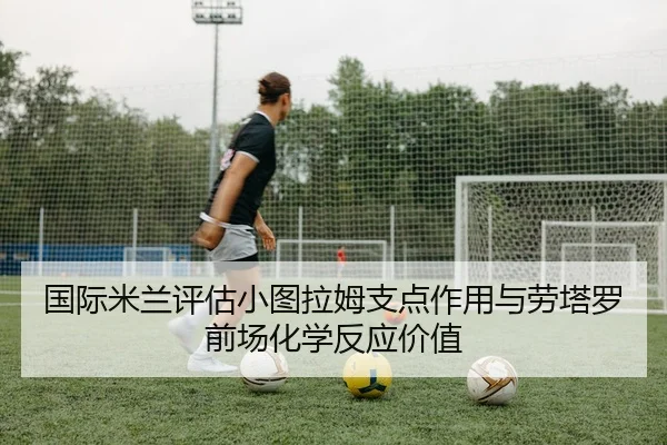 国际米兰评估小图拉姆支点作用与劳塔罗前场化学反应价值