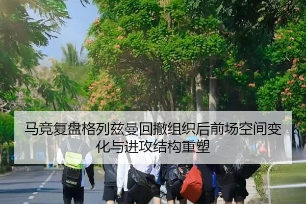 马竞复盘格列兹曼回撤组织后前场空间变化与进攻结构重塑