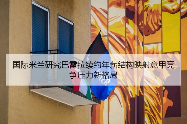 国际米兰研究巴雷拉续约年薪结构映射意甲竞争压力新格局