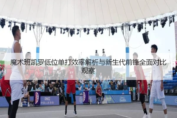 魔术班凯罗低位单打效率解析与新生代前锋全面对比观察