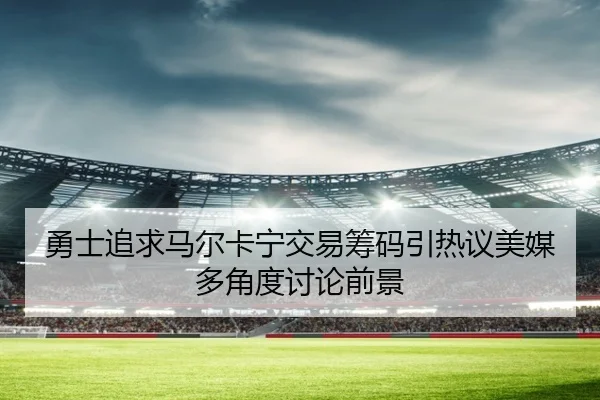 勇士追求马尔卡宁交易筹码引热议美媒多角度讨论前景