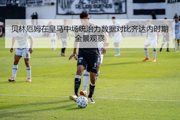 贝林厄姆在皇马中场统治力数据对比齐达内时期全景观察