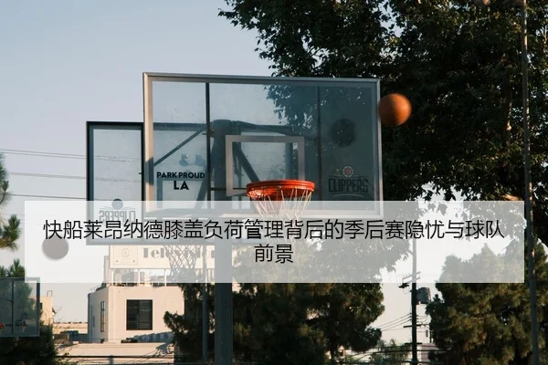 快船莱昂纳德膝盖负荷管理背后的季后赛隐忧与球队前景