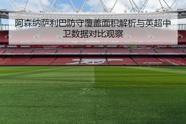 阿森纳萨利巴防守覆盖面积解析与英超中卫数据对比观察