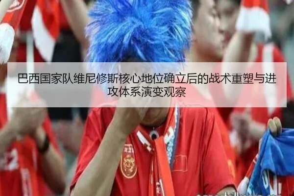 巴西国家队维尼修斯核心地位确立后的战术重塑与进攻体系演变观察