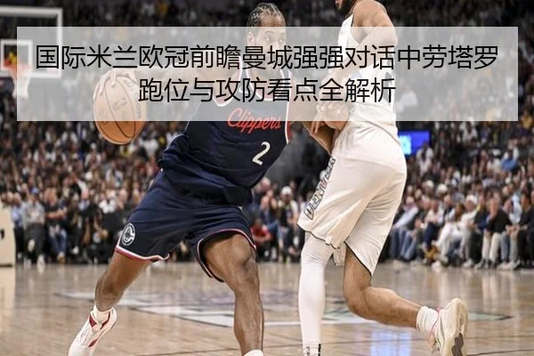 国际米兰欧冠前瞻曼城强强对话中劳塔罗跑位与攻防看点全解析