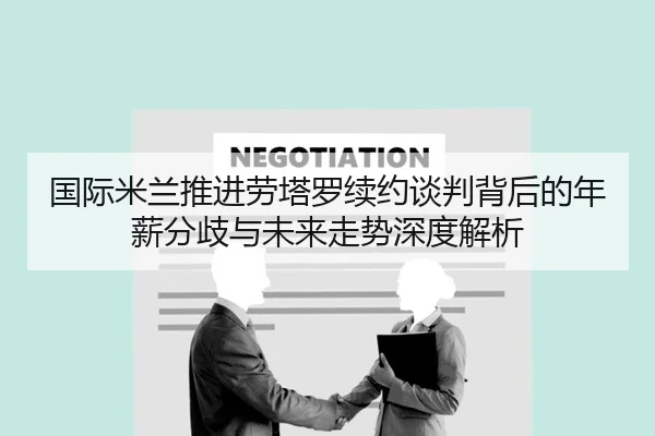 国际米兰推进劳塔罗续约谈判背后的年薪分歧与未来走势深度解析