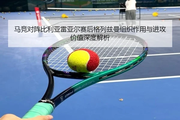 马竞对阵比利亚雷亚尔赛后格列兹曼组织作用与进攻价值深度解析